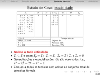 AFC Redução Redução Baseada na Similaridade Análise de Reduções Conclusões Referências
Estudo de Caso: estabilidade
Ie Ig Is I ∩ Ir Is
r Ig
r In
g → a a, i → h ∅ ∅ j → d ∅ ∅ ∅
f → d b, j → h i → e
g → d b, d → h d → j
c → e b, f → h e, h → i
d, h → f a, e → i b, e → i
h, j → f c, h → i
b, d → f f → j
b, j → f g → j
a, e → h
|Ir | = 5 Tipos de redução
cont(Ir ) = 0.718 Objetos: 8%
F = 1 Atributos: 30%
R = 0.91 Conceitos: 79%
• Acesso a todo reticulado
• Ir ⊂ I e assim Ip = I ∩ Ir = Ir , Ie = I  Ir e In = ∅
• Generalizações e especializações não são observadas, i.e.,
Is = Ig
r = Ig = Is = ∅
• Comum a todas as técnicas com acesso ao conjunto total de
conceitos formais
49/57
 