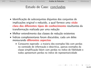 AFC Redução Redução Baseada na Similaridade Análise de Reduções Conclusões Referências
Estudo de Caso: conclusões
• Identiﬁcação de subconjuntos disjuntos dos conjuntos de
implicações original e reduzido, a qual fornece uma visão
clara dos diferentes tipos de conhecimento resultantes da
transformação realizada por uma redução
• Melhor entendimento das classes de redução existentes
• Índices complementares foram discutidos, cada um deles
mensurando diferentes aspectos
• Consoante esperado: a maioria dos exemplos lida com perdas
no conteúdo de informação e descritiva, apenas exemplos da
classe simpliﬁcação lidam com perdas no índice de ﬁdelidade e
todos apresentam perdas no índice de representatividade
51/57
 