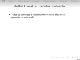 AFC Redução Redução Baseada na Similaridade Análise de Reduções Conclusões Referências
Análise Formal de Conceitos: motivação
• Todos os conceitos e relacionamentos entre eles estão
presentes no reticulado
6/57
 