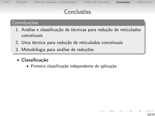 AFC Redução Redução Baseada na Similaridade Análise de Reduções Conclusões Referências
Conclusões
Contribuições
1. Análise e classiﬁcação de técnicas para redução de reticulados
conceituais
2. Uma técnica para redução de reticulados conceituais
3. Metodologia para análise de reduções
• Classiﬁcação
• Primeira classiﬁcação independente de aplicação
53/57
 