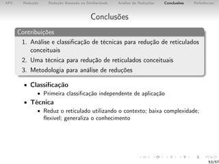 AFC Redução Redução Baseada na Similaridade Análise de Reduções Conclusões Referências
Conclusões
Contribuições
1. Análise e classiﬁcação de técnicas para redução de reticulados
conceituais
2. Uma técnica para redução de reticulados conceituais
3. Metodologia para análise de reduções
• Classiﬁcação
• Primeira classiﬁcação independente de aplicação
• Técnica
• Reduz o reticulado utilizando o contexto; baixa complexidade;
ﬂexível; generaliza o conhecimento
53/57
 
