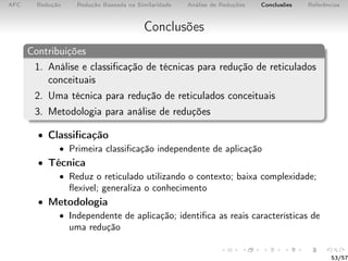 AFC Redução Redução Baseada na Similaridade Análise de Reduções Conclusões Referências
Conclusões
Contribuições
1. Análise e classiﬁcação de técnicas para redução de reticulados
conceituais
2. Uma técnica para redução de reticulados conceituais
3. Metodologia para análise de reduções
• Classiﬁcação
• Primeira classiﬁcação independente de aplicação
• Técnica
• Reduz o reticulado utilizando o contexto; baixa complexidade;
ﬂexível; generaliza o conhecimento
• Metodologia
• Independente de aplicação; identiﬁca as reais características de
uma redução
53/57
 