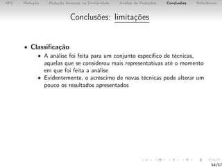 AFC Redução Redução Baseada na Similaridade Análise de Reduções Conclusões Referências
Conclusões: limitações
• Classiﬁcação
• A análise foi feita para um conjunto especíﬁco de técnicas,
aquelas que se considerou mais representativas até o momento
em que foi feita a análise
• Evidentemente, o acréscimo de novas técnicas pode alterar um
pouco os resultados apresentados
54/57
 
