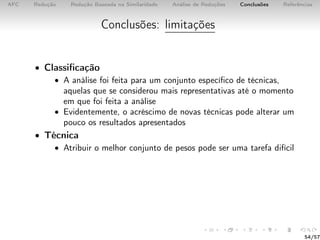 AFC Redução Redução Baseada na Similaridade Análise de Reduções Conclusões Referências
Conclusões: limitações
• Classiﬁcação
• A análise foi feita para um conjunto especíﬁco de técnicas,
aquelas que se considerou mais representativas até o momento
em que foi feita a análise
• Evidentemente, o acréscimo de novas técnicas pode alterar um
pouco os resultados apresentados
• Técnica
• Atribuir o melhor conjunto de pesos pode ser uma tarefa difícil
54/57
 