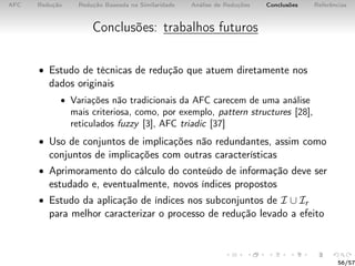 AFC Redução Redução Baseada na Similaridade Análise de Reduções Conclusões Referências
Conclusões: trabalhos futuros
• Estudo de técnicas de redução que atuem diretamente nos
dados originais
• Variações não tradicionais da AFC carecem de uma análise
mais criteriosa, como, por exemplo, pattern structures [28],
reticulados fuzzy [3], AFC triadic [37]
• Uso de conjuntos de implicações não redundantes, assim como
conjuntos de implicações com outras características
• Aprimoramento do cálculo do conteúdo de informação deve ser
estudado e, eventualmente, novos índices propostos
• Estudo da aplicação de índices nos subconjuntos de I ∪ Ir
para melhor caracterizar o processo de redução levado a efeito
56/57
 