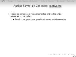 AFC Redução Redução Baseada na Similaridade Análise de Reduções Conclusões Referências
Análise Formal de Conceitos: motivação
• Todos os conceitos e relacionamentos entre eles estão
presentes no reticulado
• Resulta, em geral, num grande volume de relacionamentos
6/57
 