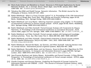 AFC Redução Redução Baseada na Similaridade Análise de Reduções Conclusões Referências
[1] Marie-Aude Aufaure and Bénédicte Le Grand. Advances in FCA-based Applications for Social
Networks Analysis. Int. J. Concept. Struct. Smart Appl., 1(1):73–89, January 2013. ISSN
2166-7292. doi: 10.4018/ijcssa.2013010104.
[2] Yehoshua Bar-Hillel and Rudolf Carnap. Semantic information. The British Journal for the
Philosophy of Science, 4(14):147–157, 1953.
[3] Radim Belohlavek. What is a Fuzzy Concept Lattice? II. In Proceedings of the 13th International
Conference on Rough Sets, Fuzzy Sets, Data Mining and Granular Computing, pages 19–26,
Berlin, Heidelberg, 2011. Springer-Verlag. ISBN 978-3-642-21880-4.
[4] Radim Belohlavek and Juraj Macko. Selecting important concepts using weights. In Proceedings
of international conference on Formal concept analysis - ICFCA, pages 65–80, Berlin, Heidelberg,
2011. Springer-Verlag. ISBN 978-3-642-20513-2.
[5] Radim Belohlavek and Vilém Vychodil. Formal Concept Analysis with Constraints by Closure
Operators. In Proceedings of the International Conference on Conceptual Structures - ICCS,
volume 4068, pages 131–143. Springer, 2006. ISBN 3-540-35893-5. doi: 10.1007/11787181_10.
[6] Radim Belohlavek and Vilem Vychodil. Formal concept analysis with background knowledge:
attribute priorities. Trans. Sys. Man Cyber Part C, 39(4):399–409, 2009. ISSN 1094-6977.
[7] Radim Belohlavek and Vilem Vychodil. Closure-based constraints in formal concept analysis.
Discrete Applied Mathematics, 161(13–14):1894 – 1911, 2013. ISSN 0166-218X. doi:
10.1016/j.dam.2013.02.029.
[8] Radim Belohlavek, Bernard De Baets, Jan Outrata, and Vilem Vychodil. Inducing decision trees
via concept lattices. International journal of general systems, 38(4):455–467, 2009.
[9] Radim Belohlavek, BernardDe Baets, and Jan Konecny. Zoom-In/Zoom-Out Algorithms for FCA
with Attribute Granularity. In Computer and Information Sciences II, pages 549–555. Springer
London, 2012. ISBN 978-1-4471-2154-1. doi: 10.1007/978-1-4471-2155-8_70.
[10] Jean-François Boulicaut and Jérémy Besson. Actionability and Formal Concepts: A Data Mining
Perspective. In Proceedings of international conference on Formal concept analysis - ICFCA, pages
14–31, 2008. doi: 10.1007/978-3-540-78137-0_2.
[11] Claudio Carpineto and Giovanni Romano. Exploiting the Potential of Concept Lattices for
Information Retrieval with CREDO. J.UCS - The Journal of Universal Computer Science, 10(8):
985–1013, 2004.
57/57
 