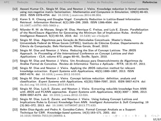 AFC Redução Redução Baseada na Similaridade Análise de Reduções Conclusões Referências
[12] Aswani Kumar Ch., Sérgio M. Dias, and Newton J. Vieira. Knowledge reduction in formal contexts
using non-negative matrix factorization. Mathematics and Computers in Simulation, 109(0):46–63,
2015. ISSN 0378-4754. doi: 10.1016/j.matcom.2014.08.004.
[13] Karen S. K. Cheung and Douglas Vogel. Complexity Reduction in Lattice-Based Information
Retrieval. Information Retrieval, 8(2):285–299, 2005. ISSN 1386-4564. doi:
10.1007/s10791-005-5663-y.
[14] Nilander R. M. de Moraes, Sérgio M. Dias, Henrique C. Freitas, and Luis E. Zárate. Parallelization
of the NextClosure Algorithm for Generating the Minimum Set of Implication Rules. Artiﬁcial
Intelligence Research, 5(2):40–54, 2016. doi: 10.5430/air.v5n2p40.
[15] Sérgio M. Dias. Algoritmos para Geração de Reticulados Conceituais. Master’s thesis,
Universidade Federal de Minas Gerais (UFMG), Instituto de Ciências Exatas, Departamento de
Ciência da Computação, Belo Horizonte, Minas Gerais, Brasil, 2010.
[16] Sérgio M. Dias and Newton J. Vieira. Reducing the Size of Concept Lattices: The JBOS
Approach. In Proceeding of the International Conference on Concept Lattices and their
Applications - CLA, volume 672, pages 80–91, Seville, Spain, 2010.
[17] Sérgio M. Dias and Newton J. Vieira. Um Arcabouço para Desenvolvimento de Algoritmos da
Análise Formal de Conceitos. Revista de Informática Teórica e Aplicada - RITA, 18:31–57, 2011.
[18] Sérgio M. Dias and Newton J. Vieira. Applying the JBOS reduction method for relevant
knowledge extraction. Expert Systems with Applications, 40(5):1880–1887, 2013. ISSN
0957-4174. doi: 10.1016/j.eswa.2012.10.010.
[19] Sérgio M. Dias and Newton J. Vieira. Concept lattices reduction: deﬁnition, analysis and
classiﬁcation. Expert Systems with Applications, 42(20):7084–7097, 2015. ISSN 0957-4174. doi:
dx.doi.org/10.1016/j.eswa.2015.04.044.
[20] Sérgio M. Dias, Luis E. Zárate, and Newton J. Vieira. Extracting reducible knowledge from ANN
with JBOS and FCANN approaches. Expert Systems with Applications, 40(8):3087 – 3095, 2013.
ISSN 0957-4174. doi: 10.1016/j.eswa.2012.12.024.
[21] Sérgio M. Dias, Luis E. Zárate, and Newton J. Vieira. Using Iceberg Concept Lattices and
Implications Rules to Extract Knowledge from ANN. Intelligent Automation & Soft Computing, 19
(3):361–372, 2013. doi: 10.1080/10798587.2013.771433.
[22] Belén Díaz-Agudo and Pedro A. González-Calero. Formal Concept Analysis as a Support
Technique for CBR. Knowledge-based systems, 14(3):163–171, 2001. doi:
10.1016/S0950-7051(01)00093-4.
57/57
 