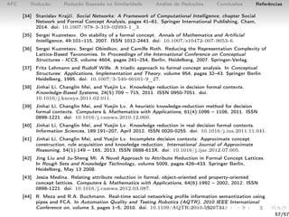 AFC Redução Redução Baseada na Similaridade Análise de Reduções Conclusões Referências
[34] Stanislav Krajči. Social Networks: A Framework of Computational Intelligence, chapter Social
Network and Formal Concept Analysis, pages 41–61. Springer International Publishing, Cham,
2014. doi: 10.1007/978-3-319-02993-1_3.
[35] Sergei Kuznetsov. On stability of a formal concept. Annals of Mathematics and Artiﬁcial
Intelligence, 49:101–115, 2007. ISSN 1012-2443. doi: 10.1007/s10472-007-9053-6.
[36] Sergei Kuznetsov, Sergei Obiedkov, and Camille Roth. Reducing the Representation Complexity of
Lattice-Based Taxonomies. In Proceedings of the International Conference on Conceptual
Structures - ICCS, volume 4604, pages 241–254, Berlin, Heidelberg, 2007. Springer-Verlag.
[37] Fritz Lehmann and Rudolf Wille. A triadic approach to formal concept analysis. In Conceptual
Structures: Applications, Implementation and Theory, volume 954, pages 32–43. Springer Berlin
Heidelberg, 1995. doi: 10.1007/3-540-60161-9_27.
[38] Jinhai Li, Changlin Mei, and Yuejin Lv. Knowledge reduction in decision formal contexts.
Knowledge-Based Systems, 24(5):709 – 715, 2011. ISSN 0950-7051. doi:
10.1016/j.knosys.2011.02.011.
[39] Jinhai Li, Changlin Mei, and Yuejin Lv. A heuristic knowledge-reduction method for decision
formal contexts. Computers & Mathematics with Applications, 61(4):1096 – 1106, 2011. ISSN
0898-1221. doi: 10.1016/j.camwa.2010.12.060.
[40] Jinhai Li, Changlin Mei, and Yuejin Lv. Knowledge reduction in real decision formal contexts.
Information Sciences, 189:191–207, April 2012. ISSN 0020-0255. doi: 10.1016/j.ins.2011.11.041.
[41] Jinhai Li, Changlin Mei, and Yuejin Lv. Incomplete decision contexts: Approximate concept
construction, rule acquisition and knowledge reduction. International Journal of Approximate
Reasoning, 54(1):149 – 165, 2013. ISSN 0888-613X. doi: 10.1016/j.ijar.2012.07.005.
[42] Jing Liu and Ju-Sheng Mi. A Novel Approach to Attribute Reduction in Formal Concept Lattices.
In Rough Sets and Knowledge Technology, volume 5009, pages 426–433. Springer Berlin,
Heidelberg, May 13 2008.
[43] Jesús Medina. Relating attribute reduction in formal, object-oriented and property-oriented
concept lattices. Computers & Mathematics with Applications, 64(6):1992 – 2002, 2012. ISSN
0898-1221. doi: 10.1016/j.camwa.2012.03.087.
[44] R. Meza and R.A. Buchmann. Real-time social networking proﬁle information semantization using
pipes and FCA. In Automation Quality and Testing Robotics (AQTR), 2010 IEEE International
Conference on, volume 3, pages 1–5, 2010. doi: 10.1109/AQTR.2010.5520734.
57/57
 