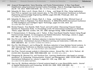 AFC Redução Redução Baseada na Similaridade Análise de Reduções Conclusões Referências
[45] Jirapond Muangprathub, Veera Boonjing, and Puntip Pattaraintakorn. A New Case-Based
Classiﬁcation using Incremental Concept Lattice Knowledge. Data & Knowledge Engineering, 83
(0):39 – 53, 2013. ISSN 0169-023X. doi: 10.1016/j.datak.2012.10.001.
[46] Sebastião M. Neto, Luis E. Zárate, Mark A. J. Song , and Sérgio M. Dias. Using implications
from FCA to represent two mode network data. In The 27th International Conference on Software
Engineering and Knowledge Engineering (SEKE), pages 253–256, Pittsburgh, 2015. doi:
10.18293/SEKE2015-85.
[47] Sebastião M. Neto, Luis E. Zárate, Mark A. J. Song , and Sérgio M. Dias. Minimal Cover of
Implication Rules to Represent Two Mode Networks. In IEEE/WIC/ACM International Conference
on Web Intelligence and Intelligent Agent Technology, pages 211–218, 2015. doi:
10.1109/WI-IAT.2015.134.
[48] Nicolas Pasquier, Yves Bastide, Raﬁk Taouil, and Lotﬁ Lakhal. Discovering Frequent Closed
Itemsets for Association Rules. In Proceedings of the 7th International Conference on Database
Theory, pages 398–416, London, UK, UK, 1999. Springer-Verlag. ISBN 3-540-65452-6.
[49] P. Pattaraintakorn, V. Boonjing, and J. Tadrat. A New Case-Based Classiﬁer System Using Rough
Formal Concept Analysis. In Convergence and Hybrid Information Technology, volume 2, pages
645 –650, nov. 2008. doi: 10.1109/ICCIT.2008.343.
[50] Duo Pei and Ju-Sheng Mi. Attribute reduction in decision formal context based on
homomorphism. International Journal of Machine Learning and Cybernetics, 2:289–293, 2011.
ISSN 1868-8071. doi: 10.1007/s13042-011-0034-z.
[51] Duo Pei, Mei-Zheng Li, and Ju-Sheng Mi. Attribute reduction in fuzzy decision formal contexts. In
2011 International Conference on Machine Learning and Cybernetics (ICMLC), volume 1, pages
204 –208, july 2011. doi: 10.1109/ICMLC.2011.6016665.
[52] Uta Priss. Formal concept analysis in information science. Annual Rev. Info. Sci & Technol., 40
(1):521–543, December 2006. ISSN 0066-4200. doi: 10.1002/aris.v40:1.
[53] Chengming Qi, Shoumei Cui, and Yunchuan Sun. Learning classiﬁcation rules based on concept
semilattice. In Computing, Communication, Control, and Management, 2009. CCCM 2009. ISECS
International Colloquium on, volume 3, pages 221 –224, aug. 2009. doi:
10.1109/CCCM.2009.5267891.
[54] Jian-Jun Qi. Attribute reduction in formal contexts based on a new discernibility matrix. Journal
of Applied Mathematics and Computing, 30:305–314, 2009. ISSN 1598-5865. doi:
10.1007/s12190-008-0174-9.
57/57
 