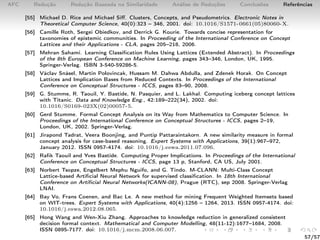 AFC Redução Redução Baseada na Similaridade Análise de Reduções Conclusões Referências
[55] Michael D. Rice and Michael Siﬀ. Clusters, Concepts, and Pseudometrics. Electronic Notes in
Theoretical Computer Science, 40(0):323 – 346, 2001. doi: 10.1016/S1571-0661(05)80060-X.
[56] Camille Roth, Sergei Obiedkov, and Derrick G. Kourie. Towards concise representation for
taxonomies of epistemic communities. In Proceeding of the International Conference on Concept
Lattices and their Applications - CLA, pages 205–218, 2006.
[57] Mehran Sahami. Learning Classiﬁcation Rules Using Lattices (Extended Abstract). In Proceedings
of the 8th European Conference on Machine Learning, pages 343–346, London, UK, 1995.
Springer-Verlag. ISBN 3-540-59286-5.
[58] Václav Snásel, Martin Polovincak, Hussam M. Dahwa Abdulla, and Zdenek Horak. On Concept
Lattices and Implication Bases from Reduced Contexts. In Proceedings of the International
Conference on Conceptual Structures - ICCS, pages 83–90, 2008.
[59] G. Stumme, R. Taouil, Y. Bastide, N. Pasquier, and L. Lakhal. Computing iceberg concept lattices
with Titanic. Data and Knowledge Eng., 42:189–222(34), 2002. doi:
10.1016/S0169-023X(02)00057-5.
[60] Gerd Stumme. Formal Concept Analysis on its Way from Mathematics to Computer Science. In
Proceedings of the International Conference on Conceptual Structures - ICCS, pages 2–19,
London, UK, 2002. Springer-Verlag.
[61] Jirapond Tadrat, Veera Boonjing, and Puntip Pattaraintakorn. A new similarity measure in formal
concept analysis for case-based reasoning. Expert Systems with Applications, 39(1):967–972,
January 2012. ISSN 0957-4174. doi: 10.1016/j.eswa.2011.07.096.
[62] Raﬁk Taouil and Yves Bastide. Computing Proper Implications. In Proceedings of the International
Conference on Conceptual Structures - ICCS, page 13 p, Stanford, CA US, July 2001.
[63] Norbert Tsopze, Engelbert Mephu Nguifo, and G. Tindo. M-CLANN: Multi-Class Concept
Lattice-based Artiﬁcial Neural Network for supervised classiﬁcation. In 18th International
Conference on Artiﬁcial Neural Networks(ICANN-08), Prague (RTC), sep 2008. Springer-Verlag
LNAI.
[64] Bay Vo, Frans Coenen, and Bac Le. A new method for mining Frequent Weighted Itemsets based
on WIT-trees. Expert Systems with Applications, 40(4):1256 – 1264, 2013. ISSN 0957-4174. doi:
10.1016/j.eswa.2012.08.065.
[65] Hong Wang and Wen-Xiu Zhang. Approaches to knowledge reduction in generalized consistent
decision formal context. Mathematical and Computer Modelling, 48(11-12):1677–1684, 2008.
ISSN 0895-7177. doi: 10.1016/j.mcm.2008.06.007.
57/57
 