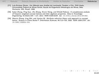 AFC Redução Redução Baseada na Similaridade Análise de Reduções Conclusões Referências
[77] Luis Enrique Zárate. Um Método para Análise da Laminação Tandem a Frio. PhD thesis,
Universidade Federal de Minas Gerais, Escola de Engenharia Metalurgica de Minas, Belo
Horizonte, MG, Brasil, 1998.
[78] Sulan Zhang, Ping Guo, Jifu Zhang, Xinxin Wang, and Witold Pedrycz. A completeness analysis
of frequent weighted concept lattices and their algebraic properties. Data & Knowledge
Engineering, 81-82(0):104 – 117, 2012. ISSN 0169-023X. doi: 10.1016/j.datak.2012.08.002.
[79] Wenxiu Zhang, Ling Wei, and Jianjun Qi. Attribute reduction theory and approach to concept
lattice. Science in China Series F: Information Sciences, 48:713–726, 2005. ISSN 1009-2757. doi:
10.1360/122004-104.
57/57
 