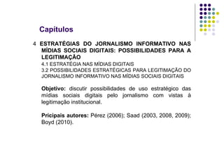 Capítulos 4  ESTRATÉGIAS DO JORNALISMO INFORMATIVO NAS MÍDIAS SOCIAIS DIGITAIS: POSSIBILIDADES PARA A LEGITIMAÇÃO 4.1 ESTRATÉGIA NAS MÍDIAS DIGITAIS 3.2 POSSIBILIDADES ESTRATÉGICAS PARA LEGITIMAÇÃO DO JORNALISMO INFORMATIVO NAS MÍDIAS SOCIAIS DIGITAIS Objetivo:  discutir possibilidades de uso estratégico das mídias sociais digitais pelo jornalismo com vistas à legitimação institucional. Pricipais autores:  Pérez (2006); Saad (2003, 2008, 2009); Boyd (2010). 