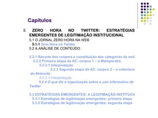 Capítulos 5  ZERO HORA NO TWITTER: ESTRATÉGIAS EMERGENTES DE LEGITIMAÇÃO INSTITUCIONAL 5.1 O JORNAL ZERO HORA NA WEB   5.1.1  Zero Hora no  Twitter 5.2 A ANÁLISE DE CONTEÚDO   5.2.1 Recorte dos corpora e constituição das categorias de análise   5.2.2 Primeira etapa da AC: corpus 1 – o # temporalrs 5.2.2.1 Interpretação   5.2.3 Segunda etapa da AC: corpus 2 –  a cobertura  do #trânsito 5.2.3.1 Interpretação   5.2.4 O que diz a organização sobre o uso informativo do  Twitter 5.3 ESTRATÉGIAS EMERGENTES: A LEGITIMAÇÃO INSTITUCIONAL DE ZERO HORA NOS USOS DO TWITTER   5.3.1 Estratégias de legitimação emergentes: primeira etapa   5.3.2 Estratégias de legitimação emergentes: segunda etapa 	 