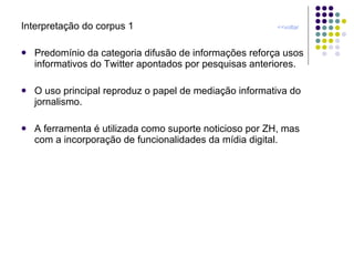 Interpretação do corpus 1  <<voltar Predomínio da categoria difusão de informações reforça usos informativos do Twitter apontados por pesquisas anteriores. O uso principal reproduz o papel de mediação informativa do jornalismo. A ferramenta é utilizada como suporte noticioso por ZH, mas com a incorporação de funcionalidades da mídia digital. 