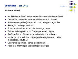 Entrevistas – set. 2010  avançar >> Bárbara Nickel Na ZH desde 2007; editora de mídias sociais desde 2009 Destaca o caráter experimental dos usos do Twitter Público vê o perfil @zerohora como a organização ZH Redação privilegia notícias Foco no atendimento ao cliente é algo novo Twitter reflete política do Grupo para meio digital  Perfil de ZH no Twitter x subjetividade dos editores Mídia social possibilita outro tipo de relação com o leitor (bastidores, pauta...) Conversa é pontual, como atendimento Foco é a informação (colaboração agrega) 
