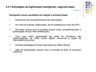 5.3.1 Estratégias de legitimação emergentes: segunda etapa avançar>> Emergiram novos resultados em relação à primeira etapa: Predomínio do compartilhamento de informações. Ao invés de solicitar colaboração, ela foi exaltada por meio dos RTs. Há maior ruptura que no primeiro corpus (mais compartilhamento e participação do que mera distribuição). Com uma maior apropriação por parte do jornalismo das potencialidades da mídia social digital, renova-se o papel de intermediário do jornal. Inclusão estratégica do leitor (apontada por Saad e Boyd). Ideia de participação cresceu com a inclusão do leitor no processo cobertura 