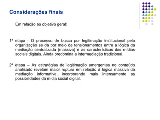 Considerações finais Em relação ao objetivo geral: 1ª etapa - O processo de busca por legitimação institucional pela organização se dá por meio de tensionamentos entre a lógica da mediação centralizada (massiva) e as características das mídias sociais digitais. Ainda predomina a intermediação tradicional. 2ª etapa – As estratégias de legitimação emergentes no conteúdo analisado revelam maior ruptura em relação à lógica massiva da mediação informativa, incorporando mais intensamente as possibilidades da mídia social digital. 