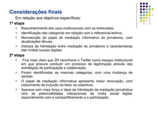 Considerações finais Em relação aos objetivos específicos: 1ª etapa Reconhecimento dos usos institucionais com as entrevistas. Identificação das categorias em relação com o referencial teórico. Manutenção do papel de mediação informativa do jornalismo, com atualizações tênues. Indícios de hibridação entre mediação do jornalismo e características das mídias sociais digitais. 2ª etapa Fica mais claro que ZH reconhece o Twitter como espaço institucional em que procura conduzir um processo de legitimação através das estratégias de participação e colaboração. Foram identificadas as mesmas categorias, com uma mudança de sentido. O papel de mediação informativa apresenta maior renovação, com crescimento da inclusão do leitor na cobertura. Aparece com mais força a ideia de hibridação da mediação jornalística com as potencialidades interacionais da mídia social digital, especialmente com o compartilhamento e a participação. 