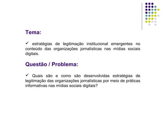 Tema:   estratégias de legitimação institucional emergentes no conteúdo das organizações jornalísticas nas mídias sociais digitais. Questão / Problema:  Quais são e como são desenvolvidas estratégias de legitimação das organizações jornalísticas por meio de práticas informativas nas mídias sociais digitais? 