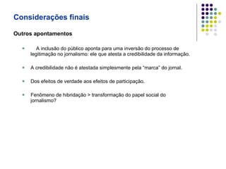 Considerações finais Outros apontamentos A inclusão do público aponta para uma inversão do processo de legitimação no jornalismo: ele que atesta a credibilidade da informação. A credibilidade não é atestada simplesmente pela “marca” do jornal. Dos efeitos de verdade aos efeitos de participação. Fenômeno de hibridação > transformação do papel social do jornalismo? 