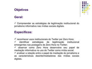 Objetivos Geral: Compreender as estratégias de legitimação institucional do jornalismo informativo nas mídias sociais digitais. Específicos: reconhecer usos institucionais do Twitter por Zero Hora;  identificar estratégias de legitimação institucional emergentes nas postagens de Zero Hora no Twitter;  observar como Zero Hora desenvolve seu papel de mediação informativa no uso do Twitter como mídia social; analisar a relação entre o papel de mediação do jornalismo e as características desintermediadoras das mídias sociais digitais . 