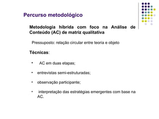 Percurso metodológico Metodologia híbrida com foco na Análise de Conteúdo (AC) de matriz qualitativa Pressuposto: relação circular entre teoria e objeto Técnicas :  AC em duas etapas;  entrevistas semi-estruturadas; observação participante; interpretação das estratégias emergentes com base na AC. 