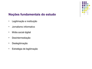 Noções fundamentais do estudo Legitimação e instituição Jornalismo informativo Mídia social digital Desintermediação Deslegitimação Estratégia de legitimação 
