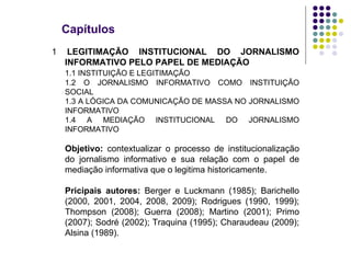 Capítulos 1  LEGITIMAÇÃO INSTITUCIONAL DO JORNALISMO INFORMATIVO PELO PAPEL DE MEDIAÇÃO 1.1 INSTITUIÇÃO E LEGITIMAÇÃO 1.2 O JORNALISMO INFORMATIVO COMO INSTITUIÇÃO SOCIAL 1.3 A LÓGICA DA COMUNICAÇÃO DE MASSA NO JORNALISMO INFORMATIVO 1.4 A MEDIAÇÃO INSTITUCIONAL DO JORNALISMO INFORMATIVO Objetivo:  contextualizar o processo de institucionalização do jornalismo informativo e sua relação com o papel de mediação informativa que o legitima historicamente. Pricipais autores:  Berger e Luckmann (1985); Barichello (2000, 2001, 2004, 2008, 2009); Rodrigues (1990, 1999); Thompson (2008); Guerra (2008); Martino (2001); Primo (2007); Sodré (2002); Traquina (1995); Charaudeau (2009); Alsina (1989). 