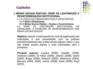 Capítulos 2  MÍDIAS SOCIAIS DIGITAIS: CRISE DE LEGITIMAÇÃO E DESINTERMEDIAÇÃO INSTITUCIONAL 2.1 A LÓGICA DA COMUNICAÇÃO NOS FLUXOS DIGITAIS   2.1.1 Mídia e Midiatização 2.1.2 Mídias Sociais Digitais – Noções e Características 2.2 CRISE DE LEGITIMAÇÃO INSTITUCIONAL DO JORNALISMO: O PROBLEMA DA DESINTERMEDIAÇÃO NAS MÍDIAS SOCIAIS DIGITAIS Objetivo:  discutir o pressuposto da crise de legitimação das instituições e sua exacerbação com as práticas desintermediadoras das mídias sociais digitais; definir o que são mídias sociais digitais e suas implicações para o jornalismo. Pricipais autores:  Lyotard (2000); Castells (1999); Anderson (2006); Di Felice (2008); Jenkins (2008); Sodré (2002); Braga (2006); Palacios (2002); Mielniczuk (2003); Recuero (2008, 2009); Lemos (2009); Saad (2008); Boyd (2010). 