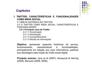 Capítulos 3  TWITTER: CARACTERÍSTICAS E FUNCIONALIDADES COMO MÍDIA SOCIAL 3.1 BREVE HISTÓRICO DO TWITTER 3.2 O TWITTER COMO MÍDIA SOCIAL: CARACTERÍSTICAS E FUNCIONALIDADES   3.2.1 Principais usos do Twitter 3.2.1.1 Conversação 3.2.1.2 Participação 3.2.1.3 Compartilhamento 3.2.1.4 Difusão de informações Objetivo:  apresentar aspectos históricos do serviço, funcionamento, características e funcionalidades, principalmente em relação aos usos informativos; justificar sua abordagem pela noção de mídia social digital. Pricipais autores:  Java et al (2007); Honeycutt & Herring (2009); Recuero (2008, 2009). 