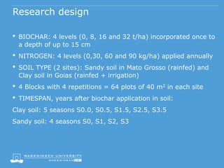 Research design
• BIOCHAR: 4 levels (0, 8, 16 and 32 t/ha) incorporated once to
a depth of up to 15 cm
• NITROGEN: 4 levels (0,30, 60 and 90 kg/ha) applied annually
• SOIL TYPE (2 sites): Sandy soil in Mato Grosso (rainfed) and
Clay soil in Goias (rainfed + irrigation)
• 4 Blocks with 4 repetitions = 64 plots of 40 m2 in each site
• TIMESPAN, years after biochar application in soil:
Clay soil: 5 seasons S0.0, S0.5, S1.5, S2.5, S3.5
Sandy soil: 4 seasons S0, S1, S2, S3
 