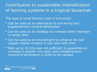 Contribution to sustainable intensification
of farming systems in a tropical Savannah
The type of wood biochar used in this study:
• Can be used as an alternative to soil liming and
supplementary mineral fertilization
• Can be used as an strategy to increase water retention
in sandy soils
• Can be used as an amendment to enhance the soil
organic matter content in clay soils with time
• Rate up to 32 t/ha was not sufficient to guarantee an
increase in aerobic rice yield, and complementary
mineral N fertilization is likely to be needed.
 