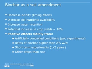 Biochar as a soil amendment
 Decrease acidity (liming effect)
 Increase soil nutrients availability
 Increase water retention
 Potential increase in crop yields ~ 10%
 Positive effects mainly from:
● Artificially controlled conditions (pot experiments)
● Rates of biochar higher than 2% w/w
● Short term experiments (1-2 years)
● Other crops than rice
 