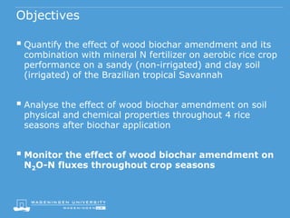 Objectives
 Quantify the effect of wood biochar amendment and its
combination with mineral N fertilizer on aerobic rice crop
performance on a sandy (non-irrigated) and clay soil
(irrigated) of the Brazilian tropical Savannah
 Analyse the effect of wood biochar amendment on soil
physical and chemical properties throughout 4 rice
seasons after biochar application
 Monitor the effect of wood biochar amendment on
N2O-N fluxes throughout crop seasons
 