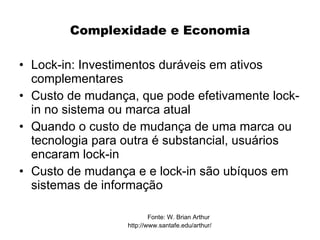 Complexidade e Economia

• Lock-in: Investimentos duráveis em ativos
  complementares
• Custo de mudança, que pode efetivamente lock-
  in no sistema ou marca atual
• Quando o custo de mudança de uma marca ou
  tecnologia para outra é substancial, usuários
  encaram lock-in
• Custo de mudança e e lock-in são ubíquos em
  sistemas de informação

                          Fonte: W. Brian Arthur
                  http://www.santafe.edu/arthur/
 