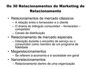 Os 30 Relacionamentos do Marketing de
           Relacionamento

• Relacionamentos de mercado clássicos
  – A relação entre o fornecedor e o cliente
  – O drama do triângulo consumidor – fornecedor –
    competidor
  – Canais de distribuição
• Relacionamento de mercado especiais
  – Interação durante o encontro de serviço ou o
    consumidor como membro de um programa de
    fidelidade
• Megarelacionamentos
  – Se referem à economia e à sociedade em geral
• Nanorelacionamentos
  – Relacionamento dentro de uma organização
 