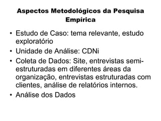 Aspectos Metodológicos da Pesquisa
              Empírica

• Estudo de Caso: tema relevante, estudo
  exploratório
• Unidade de Análise: CDNi
• Coleta de Dados: Site, entrevistas semi-
  estruturadas em diferentes áreas da
  organização, entrevistas estruturadas com
  clientes, análise de relatórios internos.
• Análise dos Dados
 