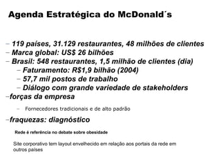 Agenda Estratégica do McDonald´s


– 119 países, 31.129 restaurantes, 48 milhões de clientes
– Marca global: US$ 26 bilhões
– Brasil: 548 restaurantes, 1,5 milhão de clientes (dia)
   – Faturamento: R$1,9 bilhão (2004)
   – 57,7 mil postos de trabalho
   – Diálogo com grande variedade de stakeholders
–forças da empresa
   –   Fornecedores tradicionais e de alto padrão

–fraquezas: diagnóstico
  Rede é referência no debate sobre obesidade

  Site corporativo tem layout envelhecido em relação aos portais da rede em
  outros países
 