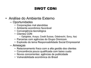 SWOT CDNi

• Análise do Ambiente Externo
  – Oportunidades
     •   Corporações mal atendidas
     •   Ambiente econômico favorável
     •   Convergência tecnológica
     •   Clientes CDN
          – Optiglobe, Avaya, Credit Suisse, Odebrecht, Sony, Itaú
     • Parcerias com agências do Grupo Omnicom
     • Explosão do tema Responsabilidade Social Empresarial
  – Ameaças
     •   Relacionamento fraco com a alta gestão dos clientes
     •   Concorrência pouco qualificada com baixo custo
     •   Novos concorrentes: agências de publicidade
     •   Vulnerabilidade econômica do Brasil
 