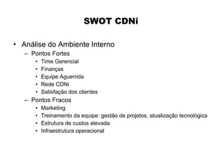 SWOT CDNi

• Análise do Ambiente Interno
   – Pontos Fortes
      •   Time Gerencial
      •   Finanças
      •   Equipe Aguerrida
      •   Rede CDNi
      •   Satisfação dos clientes
   – Pontos Fracos
      •   Marketing
      •   Treinamento da equipe: gestão de projetos, atualização tecnológica
      •   Estrutura de custos elevada
      •   Infraestrutura operacional
 