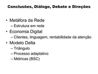 Conclusões, Diálogo, Debate e Direções


• Metáfora da Rede
  – Estrutura em rede
• Economia Digital
  – Clientes, linguagem, rentabilidade da atenção
• Modelo Delta
  – Triângulo
  – Processo adaptativo
  – Métricas (BSC)
 