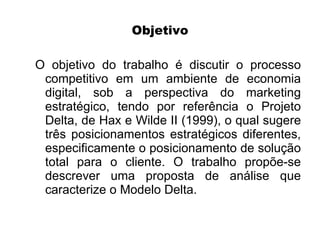 Objetivo

O objetivo do trabalho é discutir o processo
 competitivo em um ambiente de economia
 digital, sob a perspectiva do marketing
 estratégico, tendo por referência o Projeto
 Delta, de Hax e Wilde II (1999), o qual sugere
 três posicionamentos estratégicos diferentes,
 especificamente o posicionamento de solução
 total para o cliente. O trabalho propõe-se
 descrever uma proposta de análise que
 caracterize o Modelo Delta.
 