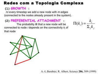 Redes com a Topologia Complexa
(1) GROWTH :
 At every timestep we add a new node with m edges
(connected to the nodes already present in the system).

(2) PREFERENTIAL ATTACHMENT :                                         ki
          The probability Π that a new node will be       Π ( ki ) =
connected to node i depends on the connectivity ki of                Σ jk j
that node




                              A.-L.Barabási, R. Albert, Science 286, 509 (1999)
 
