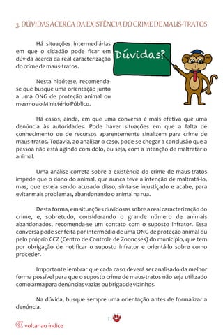 3.DÚVIDASACERCADAEXISTÊNCIADOCRIMEDEMAUS-TRATOS
Há situações intermediárias
em que o cidadão pode ficar em
dúvida acerca da real caracterização
docrimedemaus-tratos.
Nesta hipótese, recomenda-
se que busque uma orientação junto
a uma ONG de proteção animal ou
mesmoaoMinistérioPúblico.
Há casos, ainda, em que uma conversa é mais efetiva que uma
denúncia às autoridades. Pode haver situações em que a falta de
conhecimento ou de recursos aparentemente sinalizem para crime de
maus-tratos. Todavia, ao analisar o caso, pode-se chegar a conclusão que a
pessoa não está agindo com dolo, ou seja, com a intenção de maltratar o
animal.
Uma análise correta sobre a existência do crime de maus-tratos
impede que o dono do animal, que nunca teve a intenção de maltratá-lo,
mas, que esteja sendo acusado disso, sinta-se injustiçado e acabe, para
evitarmaisproblemas,abandonandooanimalnarua.
Destaforma,emsituaçõesduvidosassobrearealcaracterizaçãodo
crime, e, sobretudo, considerando o grande número de animais
abandonados, recomenda-se um contato com o suposto infrator. Essa
conversa pode ser feita por intermédio de uma ONG de proteção animal ou
pelo próprio CCZ (Centro de Controle de Zoonoses) do município, que tem
por obrigação de notificar o suposto infrator e orientá-lo sobre como
proceder.
Importante lembrar que cada caso deverá ser analisado da melhor
forma possível para que o suposto crime de maus-tratos não seja utilizado
comoarmaparadenúnciasvaziasoubrigasdevizinhos.
Na dúvida, busque sempre uma orientação antes de formalizar a
denúncia.
11
voltar ao índice
 