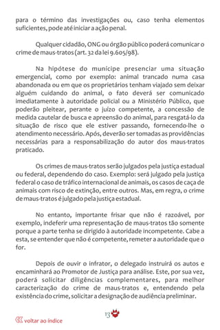 para o término das investigações ou, caso tenha elementos
suficientes,podeatéiniciaraaçãopenal.
Qualquercidadão,ONGouórgãopúblicopoderácomunicaro
crimedemaus-tratos(art.32dalei9.605/98).
Na hipótese do munícipe presenciar uma situação
emergencial, como por exemplo: animal trancado numa casa
abandonada ou em que os proprietários tenham viajado sem deixar
alguém cuidando do animal, o fato deverá ser comunicado
imediatamente à autoridade policial ou a Ministério Público, que
poderão pleitear, perante o juízo competente, a concessão de
medida cautelar de busca e apreensão do animal, para resgatá-lo da
situação de risco que ele estiver passando, fornecendo-lhe o
atendimentonecessário.Após, deverão ser tomadas as providências
necessárias para a responsabilização do autor dos maus-tratos
praticado.
Os crimes de maus-tratos serão julgados pela justiça estadual
ou federal, dependendo do caso. Exemplo: será julgado pela justiça
federalocasodetráficointernacionaldeanimais,oscasosdecaçade
animais com risco de extinção, entre outros. Mas, em regra, o crime
demaus-tratoséjulgadopelajustiçaestadual.
No entanto, importante frisar que não é razoável, por
exemplo, indeferir uma representação de maus-tratos tão somente
porque a parte tenha se dirigido à autoridade incompetente. Cabe a
esta, se entenderque nãoé competente,remetera autoridadeque o
for.
Depois de ouvir o infrator, o delegado instruirá os autos e
encaminhará ao Promotor de Justiça para análise. Este, por sua vez,
poderá solicitar diligências complementares, para melhor
caracterização do crime de maus-tratos e, entendendo pela
existênciadocrime,solicitaradesignaçãodeaudiênciapreliminar.
13
voltar ao índice
 