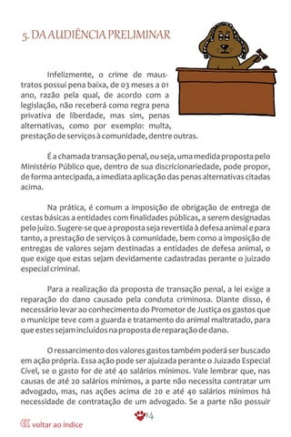 5.DAAUDIÊNCIAPRELIMINAR
Infelizmente, o crime de maus-
tratos possui pena baixa, de 03 meses a 01
ano, razão pela qual, de acordo com a
legislação, não receberá como regra pena
privativa de liberdade, mas sim, penas
alternativas, como por exemplo: multa,
prestaçãodeserviçosàcomunidade,dentreoutras.
Éachamadatransaçãopenal,ouseja,umamedidapropostapelo
Ministério Público que, dentro de sua discricionariedade, pode propor,
deformaantecipada,aimediataaplicaçãodaspenasalternativascitadas
acima.
Na prática, é comum a imposição de obrigação de entrega de
cestas básicas a entidades com finalidades públicas, a serem designadas
pelojuízo.Sugere-sequeapropostasejarevertidaàdefesaanimalepara
tanto, a prestação de serviços à comunidade, bem como a imposição de
entregas de valores sejam destinadas a entidades de defesa animal, o
que exige que estas sejam devidamente cadastradas perante o juizado
especialcriminal.
Para a realização da proposta de transação penal, a lei exige a
reparação do dano causado pela conduta criminosa. Diante disso, é
necessário levar ao conhecimento do Promotor de Justiça os gastos que
o munícipe teve com a guarda e tratamento do animal maltratado, para
queestessejamincluídosnapropostadereparaçãodedano.
Oressarcimentodosvaloresgastostambémpoderáserbuscado
em ação própria. Essa ação pode ser ajuizada perante o Juizado Especial
Cível, se o gasto for de até 40 salários mínimos. Vale lembrar que, nas
causas de até 20 salários mínimos, a parte não necessita contratar um
advogado, mas, nas ações acima de 20 e até 40 salários mínimos há
necessidade de contratação de um advogado. Se a parte não possuir
14
voltar ao índice
 
