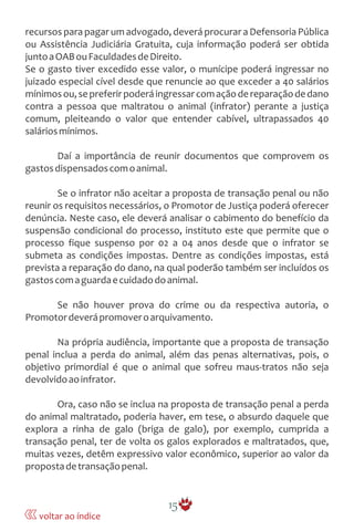 recursos para pagar um advogado, deverá procurar a Defensoria Pública
ou Assistência Judiciária Gratuita, cuja informação poderá ser obtida
juntoaOABouFaculdadesdeDireito.
Se o gasto tiver excedido esse valor, o munícipe poderá ingressar no
juizado especial cível desde que renuncie ao que exceder a 40 salários
mínimosou,sepreferirpoderáingressarcomaçãodereparaçãodedano
contra a pessoa que maltratou o animal (infrator) perante a justiça
comum, pleiteando o valor que entender cabível, ultrapassados 40
saláriosmínimos.
Daí a importância de reunir documentos que comprovem os
gastosdispensadoscomoanimal.
Se o infrator não aceitar a proposta de transação penal ou não
reunir os requisitos necessários, o Promotor de Justiça poderá oferecer
denúncia. Neste caso, ele deverá analisar o cabimento do benefício da
suspensão condicional do processo, instituto este que permite que o
processo fique suspenso por 02 a 04 anos desde que o infrator se
submeta as condições impostas. Dentre as condições impostas, está
prevista a reparação do dano, na qual poderão também ser incluídos os
gastoscomaguardaecuidadodoanimal.
Se não houver prova do crime ou da respectiva autoria, o
Promotordeverápromoveroarquivamento.
Na própria audiência, importante que a proposta de transação
penal inclua a perda do animal, além das penas alternativas, pois, o
objetivo primordial é que o animal que sofreu maus-tratos não seja
devolvidoaoinfrator.
Ora, caso não se inclua na proposta de transação penal a perda
do animal maltratado, poderia haver, em tese, o absurdo daquele que
explora a rinha de galo (briga de galo), por exemplo, cumprida a
transação penal, ter de volta os galos explorados e maltratados, que,
muitas vezes, detêm expressivo valor econômico, superior ao valor da
propostadetransaçãopenal.
15
voltar ao índice
 