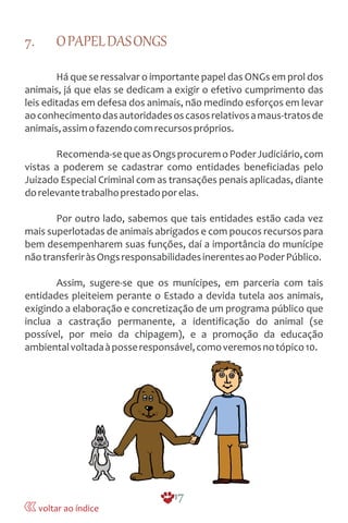 7. OPAPELDASONGS
Há que se ressalvar o importante papel das ONGs em prol dos
animais, já que elas se dedicam a exigir o efetivo cumprimento das
leis editadas em defesa dos animais, não medindo esforços em levar
aoconhecimentodasautoridadesoscasosrelativosamaus-tratosde
animais,assimofazendocomrecursospróprios.
Recomenda-sequeasOngsprocuremoPoderJudiciário,com
vistas a poderem se cadastrar como entidades beneficiadas pelo
Juizado Especial Criminal com as transações penais aplicadas, diante
dorelevantetrabalhoprestadoporelas.
Por outro lado, sabemos que tais entidades estão cada vez
mais superlotadas de animais abrigados e com poucos recursos para
bem desempenharem suas funções, daí a importância do munícipe
nãotransferiràsOngsresponsabilidadesinerentesaoPoderPúblico.
Assim, sugere-se que os munícipes, em parceria com tais
entidades pleiteiem perante o Estado a devida tutela aos animais,
exigindo a elaboração e concretização de um programa público que
inclua a castração permanente, a identificação do animal (se
possível, por meio da chipagem), e a promoção da educação
ambientalvoltadaàposseresponsável,comoveremosnotópico10.
17
voltar ao índice
 