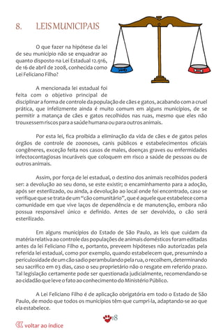 8. LEISMUNICIPAIS
O que fazer na hipótese da lei
de seu município não se enquadrar ao
quanto disposto na Lei Estadual 12.916,
de 16 de abril de 2008, conhecida como
LeiFelicianoFilho?
A mencionada lei estadual foi
feita com o objetivo principal de
disciplinaraformadecontroledapopulaçãodecãesegatos,acabandocomacruel
prática, que infelizmente ainda é muito comum em alguns municípios, de se
permitir a matança de cães e gatos recolhidos nas ruas, mesmo que eles não
trouxessemriscosparaasaúdehumanaouparaoutrosanimais.
Por esta lei, fica proibida a eliminação da vida de cães e de gatos pelos
órgãos de controle de zoonoses, canis públicos e estabelecimentos oficiais
congêneres, exceção feita nos casos de males, doenças graves ou enfermidades
infectocontagiosas incuráveis que coloquem em risco a saúde de pessoas ou de
outrosanimais.
Assim, por força de lei estadual, o destino dos animais recolhidos poderá
ser: a devolução ao seu dono, se este existir; o encaminhamento para a adoção,
após ser esterilizado, ou ainda, a devolução ao local onde foi encontrado, caso se
verifiquequesetratadeum“cãocomunitário”,queéaquelequeestabelececoma
comunidade em que vive laços de dependência e de manutenção, embora não
possua responsável único e definido. Antes de ser devolvido, o cão será
esterilizado.
Em alguns municípios do Estado de São Paulo, as leis que cuidam da
matériarelativaaocontroledaspopulaçõesdeanimaisdomésticosforameditadas
antes da lei Feliciano Filho e, portanto, preveem hipóteses não autorizadas pela
referida lei estadual, como por exemplo, quando estabelecem que, presumindo a
periculosidadedeumcãosadioperambulandopelarua,orecolhem,determinando
seu sacrífico em 03 dias, caso o seu proprietário não o resgate em referido prazo.
Tal legislação certamente pode ser questionada judicialmente, recomendando-se
aocidadãoqueleveofatoaoconhecimentodoMinistérioPúblico.
A Lei Feliciano Filho é de aplicação obrigatória em todo o Estado de São
Paulo, de modo que todos os municípios têm que cumpri-la, adaptando-se ao que
elaestabelece.
18
voltar ao índice
 
